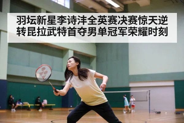 羽坛新星李诗沣全英赛决赛惊天逆转昆拉武特首夺男单冠军荣耀时刻