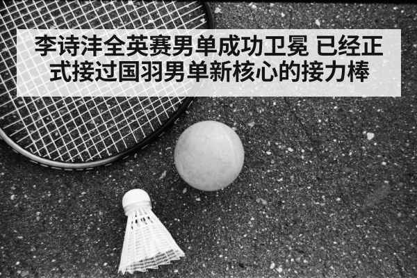 李诗沣全英赛男单成功卫冕 已经正式接过国羽男单新核心的接力棒