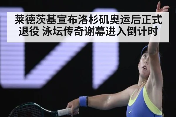 莱德茨基宣布洛杉矶奥运后正式退役 泳坛传奇谢幕进入倒计时